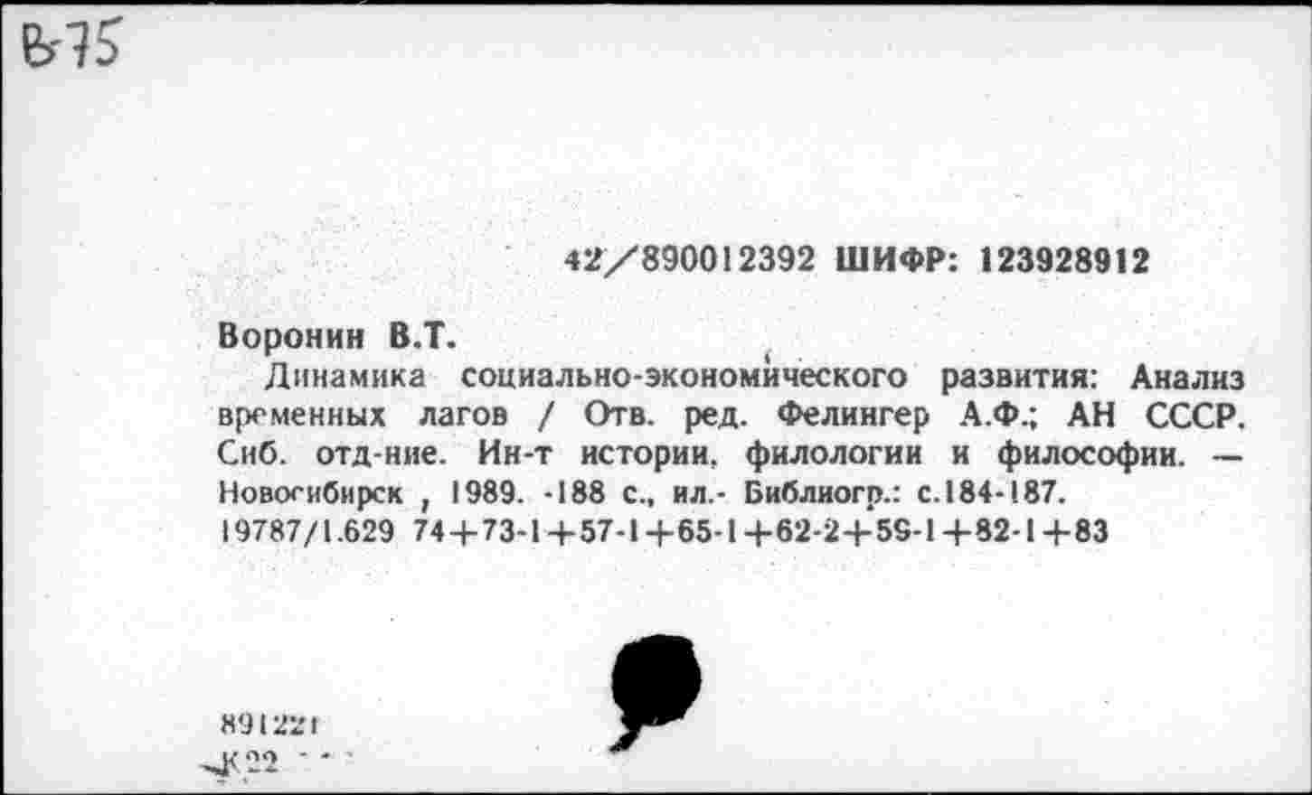 ﻿42/890012392 ШИФР: 123928912
Воронин В.Т.
Динамика социально-экономического развития: Анализ временных лагов / Отв. ред. Фелингер А.Ф.; АН СССР. Сиб. отд-ние. Ин-т истории, филологии и философии. — Новосибирск , 1989. -188 С., ил,- Библиогр.: с. 184-187.
19787/1.629 74+73-1+57-1+65-1+62-2+55-1+82-1+83